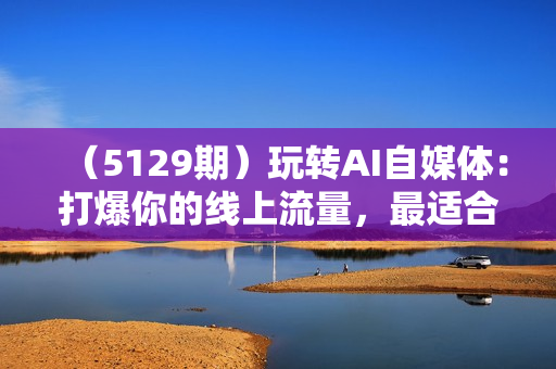 （5129期）玩转AI自媒体：打爆你的线上流量，最适合普通人的AI自媒体变现方式