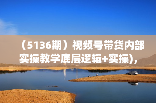 （5136期）视频号带货内部实操教学底层逻辑+实操)，新手也能日入4k