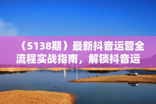 （5138期）最新抖音运营全流程实战指南，解锁抖音运营与带货密码