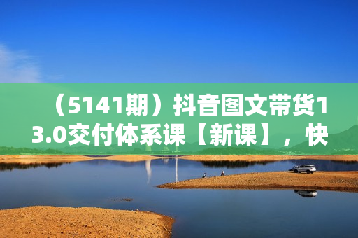 （5141期）抖音图文带货13.0交付体系课【新课】，快速出单拿结果，高效做账号