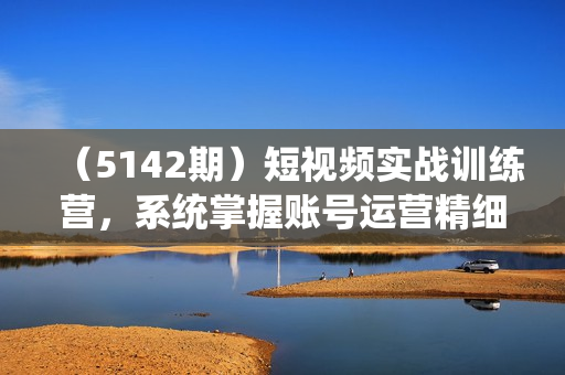 （5142期）短视频实战训练营，系统掌握账号运营精细操作/全方位提升创作者个人能力