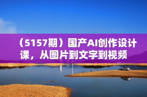 （5157期）国产AI创作设计课，从图片到文字到视频