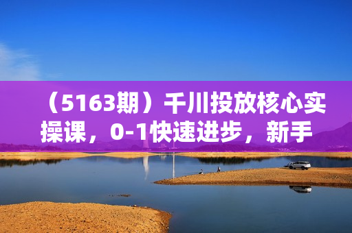（5163期）千川投放核心实操课，0-1快速进步，新手实战投放，不要错过