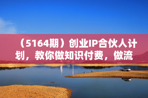（5164期）创业IP合伙人计划，教你做知识付费，做流量，卖项目，一个可以持续很久的优质项目