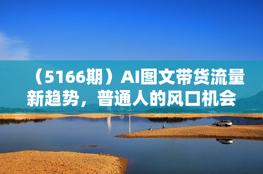 （5166期）AI图文带货流量新趋势，普通人的风口机会，不直播/不拍摄/不露脸/不剪辑，轻松实现月入过万