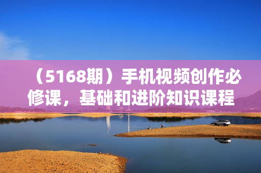 （5168期）手机视频创作必修课，基础和进阶知识课程，让你更从容自信地掌控视频拍摄