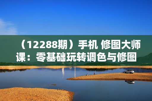 （12288期）手机 修图大师课：零基础玩转调色与修图，从理论到实战全解锁