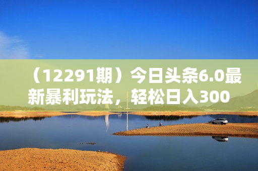（12291期）今日头条6.0最新暴利玩法，轻松日入3000+