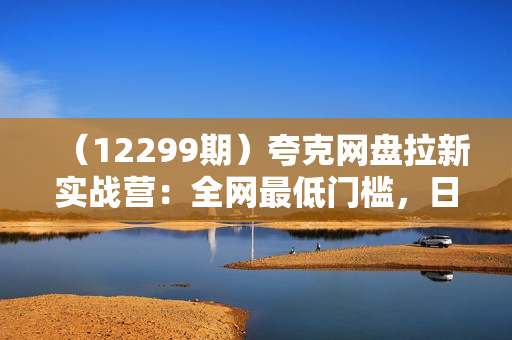 （12299期）夸克网盘拉新实战营：全网最低门槛，日入千元，手机操作轻松上手