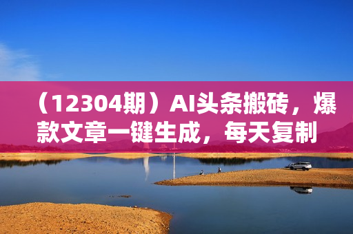 （12304期）AI头条搬砖，爆款文章一键生成，每天复制粘贴10分钟，轻松月入3w+