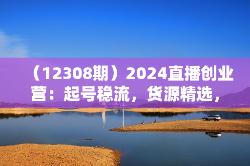 （12308期）2024直播创业营：起号稳流，货源精选，单品爆单，投流秘籍全掌握