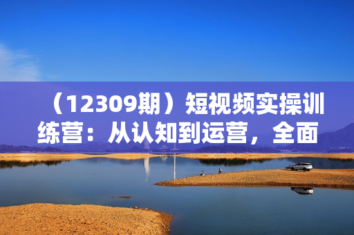 （12309期）短视频实操训练营：从认知到运营，全面掌握抖音创作与变现技巧