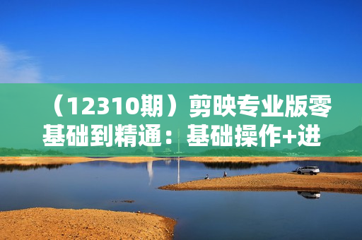 （12310期）剪映专业版零基础到精通：基础操作+进阶技巧+调色预设