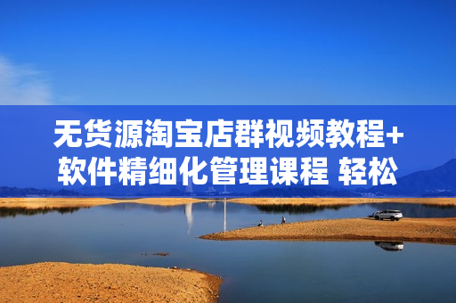 无货源淘宝店群视频教程+软件精细化管理课程 轻松月入5000