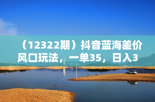 （12322期）抖音蓝海差价风口玩法，一单35，日入3000+