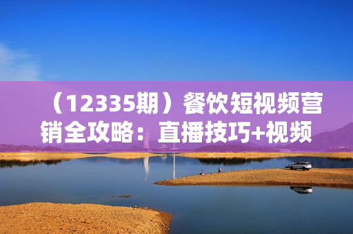 （12335期）餐饮短视频营销全攻略：直播技巧+视频编辑+高效引流策略
