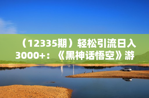 （12335期）轻松引流日入3000+：《黑神话悟空》游戏变现的终极指南！引流+变现终极