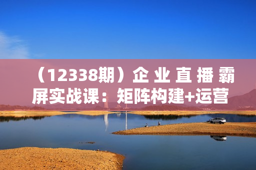 （12338期）企 业 直 播 霸 屏实战课：矩阵构建+运营起号+复盘优化，全程实操指南