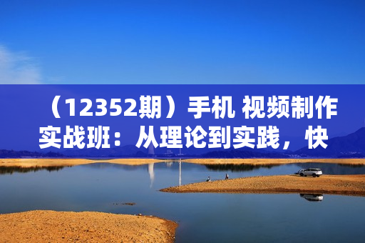 （12352期）手机 视频制作实战班：从理论到实践，快速掌握拍摄与剪辑精髓