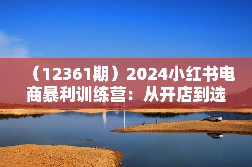 （12361期）2024小红书电商暴利训练营：从开店到选品，混剪到无人直播全攻略