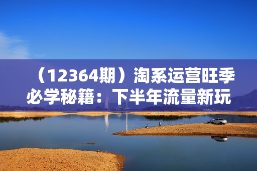 （12364期）淘系运营旺季必学秘籍：下半年流量新玩法：搜索+推荐全域收割（无水印）