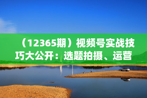 （12365期）视频号实战技巧大公开：选题拍摄、运营推广、直播带货一站式学习 (无水印)