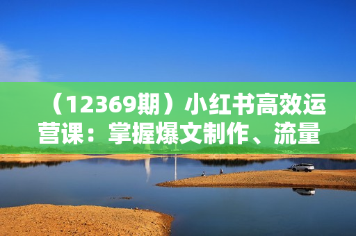 （12369期）小红书高效运营课：掌握爆文制作、流量提升与变现方法，轻松实现盈利
