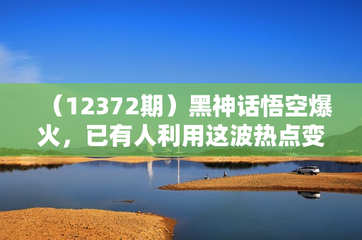 （12372期）黑神话悟空爆火，已有人利用这波热点变现几十万，普通人也可用AI蹭上这