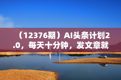（12376期）AI头条计划2.0，每天十分钟，发文章就有钱，小白轻松月入1w＋