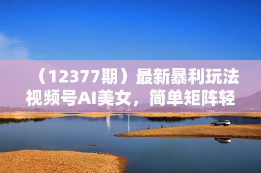 （12377期）最新暴利玩法视频号AI美女，简单矩阵轻松月入30000+