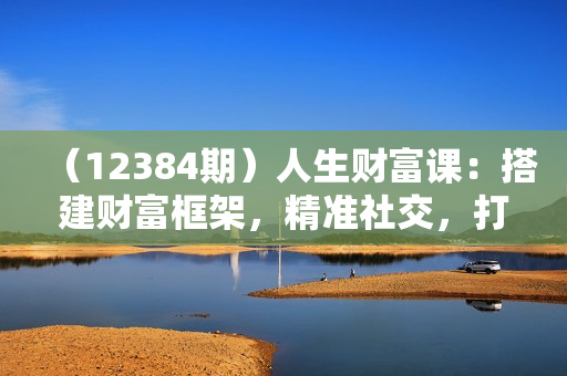 （12384期）人生财富课：搭建财富框架，精准社交，打造超级长板，成就终身事业