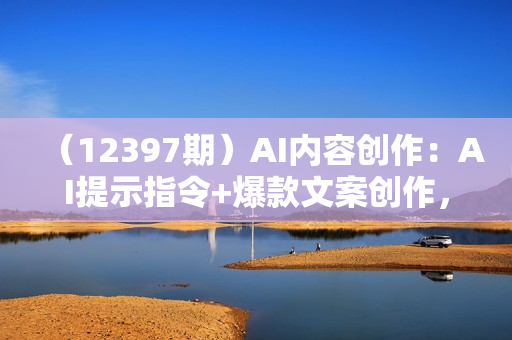 （12397期）AI内容创作：AI提示指令+爆款文案创作，短视频/小红书/公众号全攻略