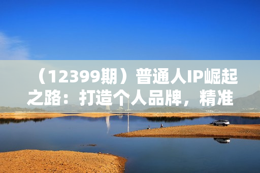 （12399期）普通人IP崛起之路：打造个人品牌，精准定位+爆款拆解+吸粉人设设计全课程