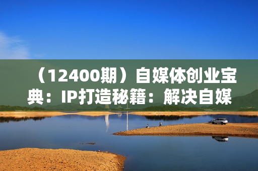 （12400期）自媒体创业宝典：IP打造秘籍：解决自媒体运营难题，打造爆款内容