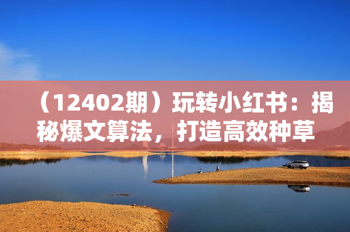 （12402期）玩转小红书：揭秘爆文算法，打造高效种草与私域引流策略