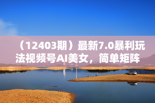 （12403期）最新7.0暴利玩法视频号AI美女，简单矩阵可无限发大收益轻松日入1000+