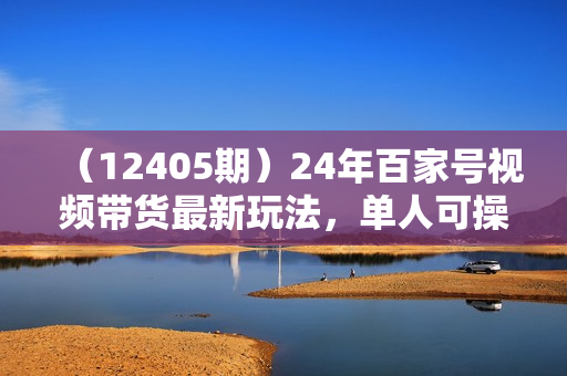 （12405期）24年百家号视频带货最新玩法，单人可操作多账号放大操作，单人轻松日变