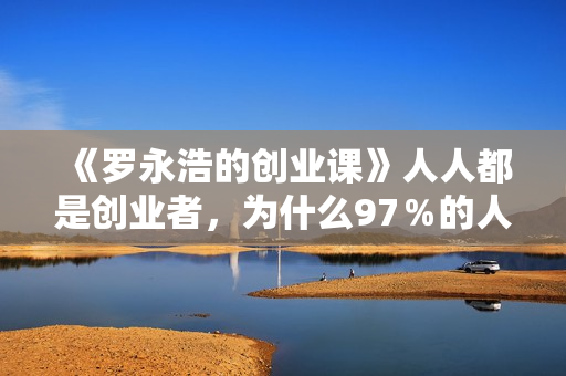 《罗永浩的创业课》人人都是创业者，为什么97％的人都需要了解创业