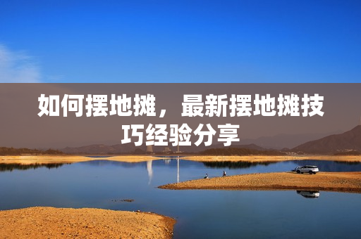 如何摆地摊，最新摆地摊技巧经验分享