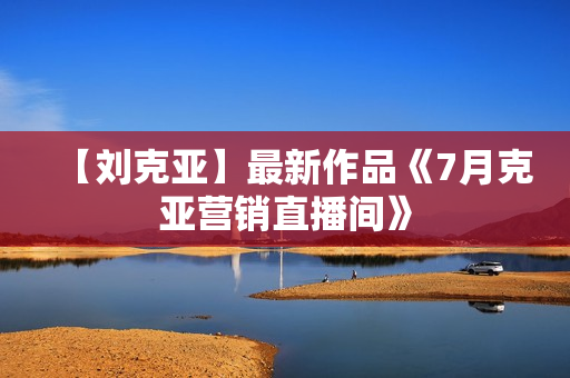 【刘克亚】最新作品《7月克亚营销直播间》