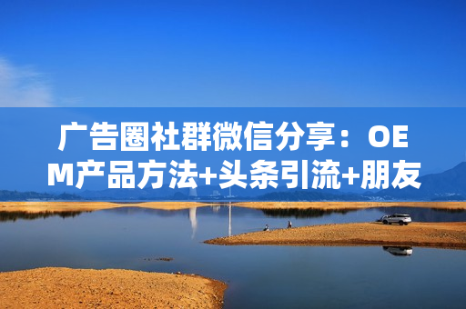 广告圈社群微信分享：OEM产品方法+头条引流+朋友圈吸粉等8个项目（售价2680）