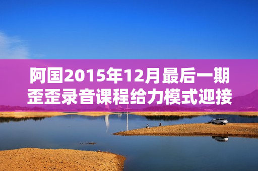阿国2015年12月最后一期歪歪录音课程给力模式迎接2016