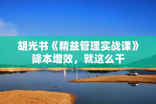 胡光书《精益管理实战课》降本增效，就这么干