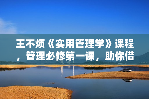 王不烦《实用管理学》课程，管理必修第一课，助你借力成事、破局而出！