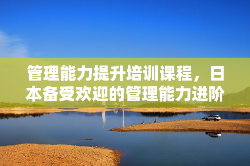 管理能力提升培训课程，日本备受欢迎的管理能力进阶课讲座