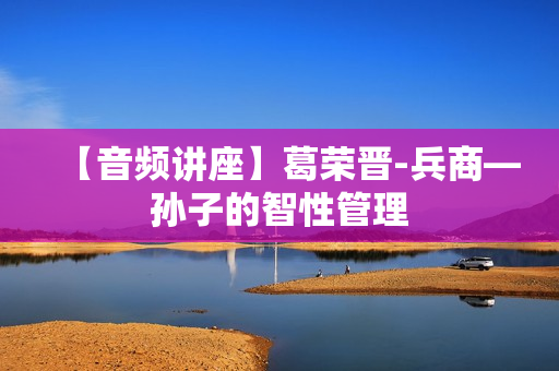 【音频讲座】葛荣晋-兵商—孙子的智性管理