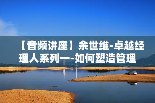 【音频讲座】余世维-卓越经理人系列一-如何塑造管理者的性格魅力