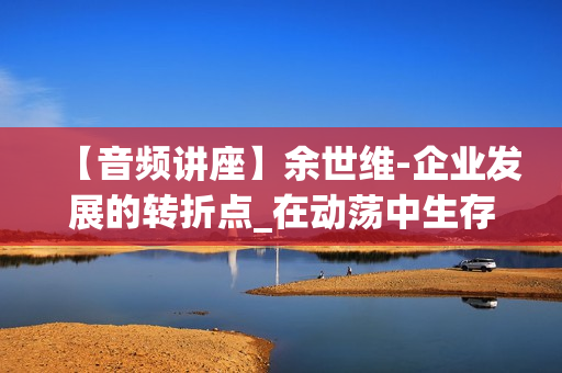 【音频讲座】余世维-企业发展的转折点_在动荡中生存