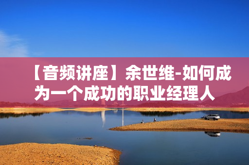 【音频讲座】余世维-如何成为一个成功的职业经理人