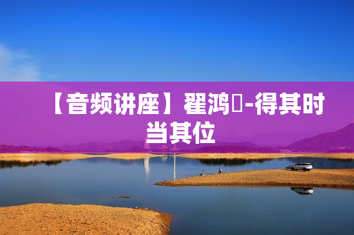 【音频讲座】翟鸿燊-得其时 当其位